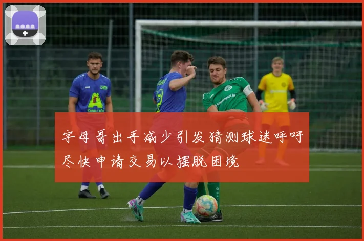 字母哥出手减少引发猜测球迷呼吁尽快申请交易以摆脱困境