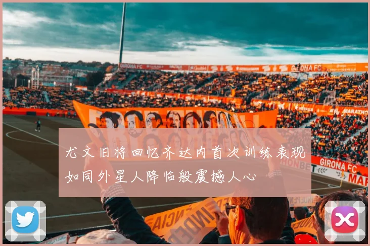 尤文旧将回忆齐达内首次训练表现如同外星人降临般震撼人心