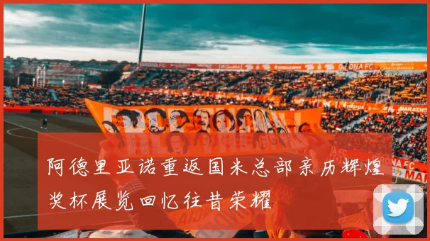 阿德里亚诺重返国米总部亲历辉煌奖杯展览回忆往昔荣耀
