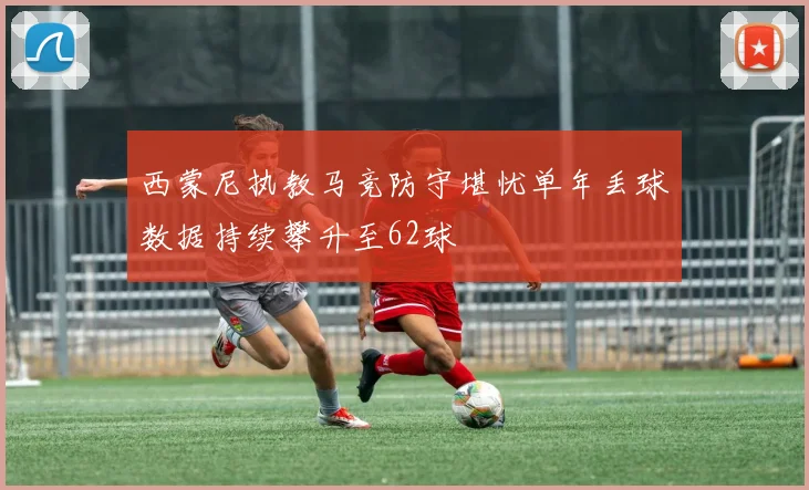 西蒙尼执教马竞防守堪忧单年丢球数据持续攀升至62球
