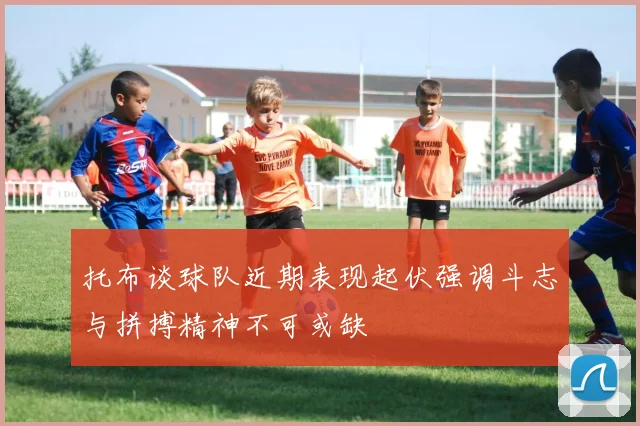 托布谈球队近期表现起伏强调斗志与拼搏精神不可或缺