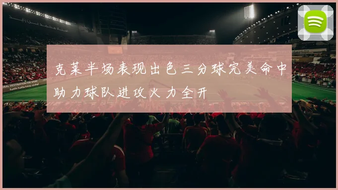 克莱半场表现出色三分球完美命中助力球队进攻火力全开