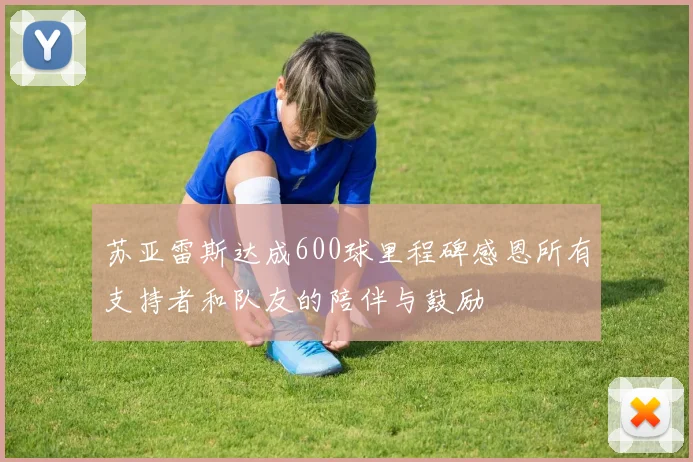苏亚雷斯达成600球里程碑感恩所有支持者和队友的陪伴与鼓励