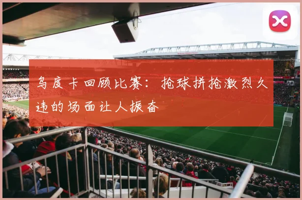 乌度卡回顾比赛：抢球拼抢激烈久违的场面让人振奋