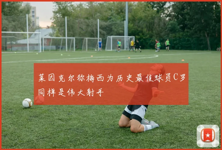 莱因克尔称梅西为历史最佳球员C罗同样是伟大射手
