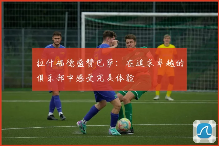 拉什福德盛赞巴萨：在追求卓越的俱乐部中感受完美体验