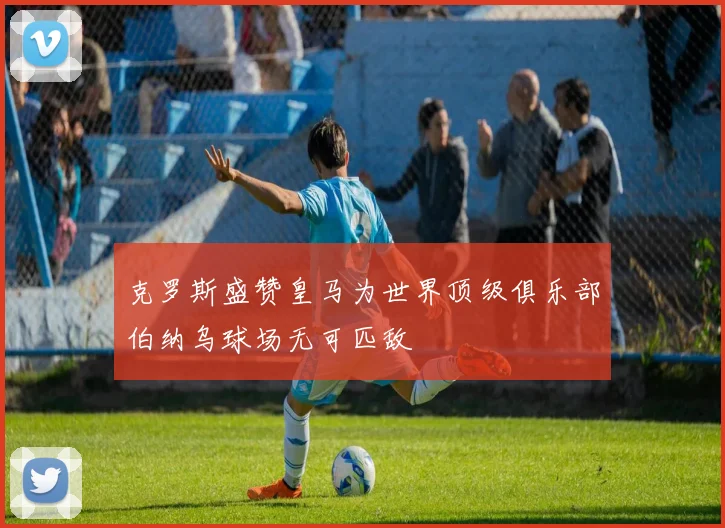 克罗斯盛赞皇马为世界顶级俱乐部伯纳乌球场无可匹敌