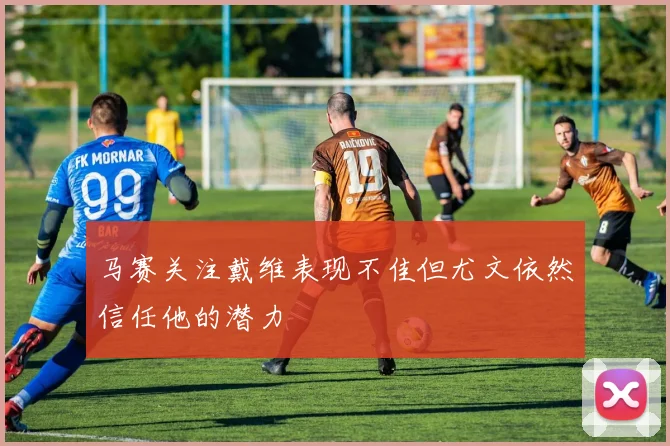 马赛关注戴维表现不佳但尤文依然信任他的潜力