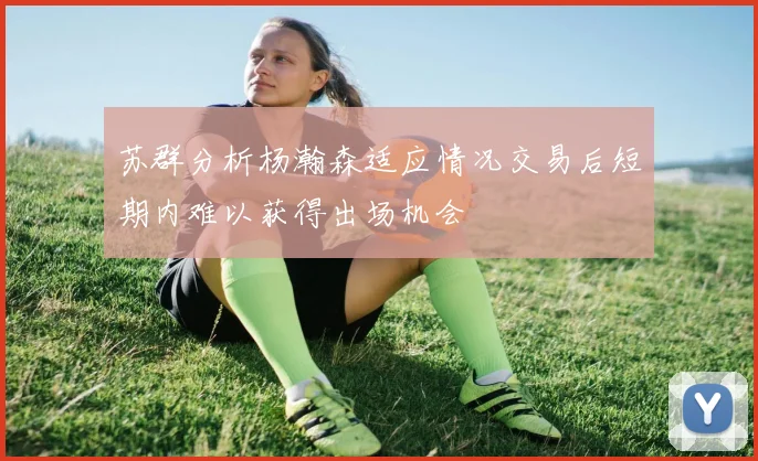 苏群分析杨瀚森适应情况交易后短期内难以获得出场机会