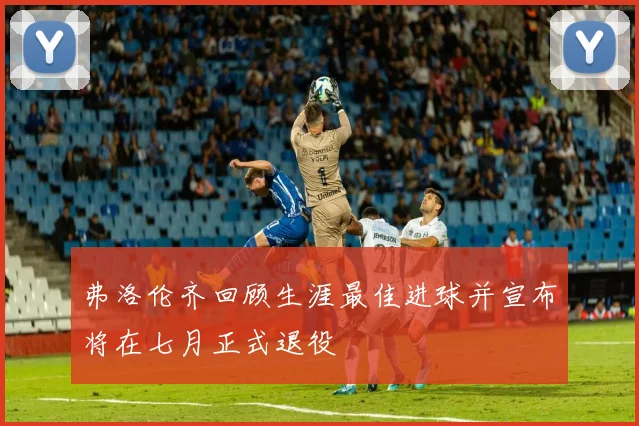 弗洛伦齐回顾生涯最佳进球并宣布将在七月正式退役