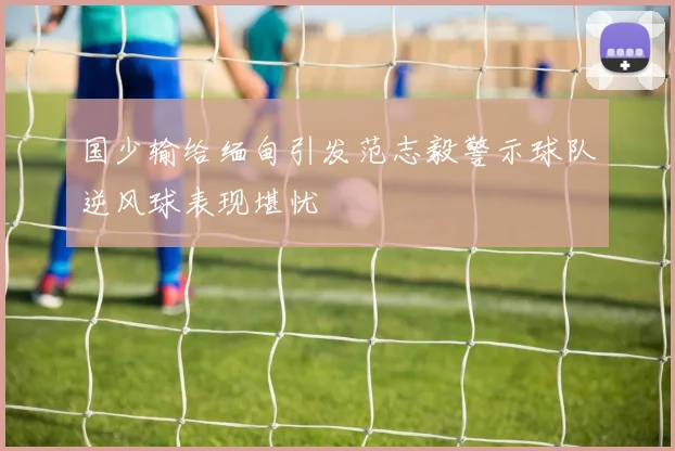 国少输给缅甸引发范志毅警示球队逆风球表现堪忧