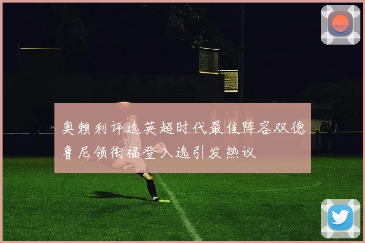 奥赖利评选英超时代最佳阵容双德鲁尼领衔福登入选引发热议