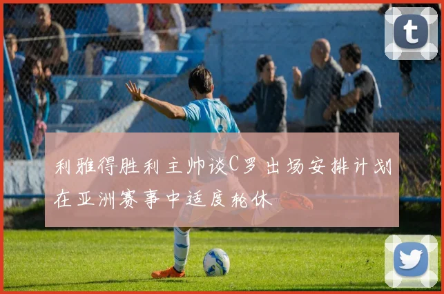 利雅得胜利主帅谈C罗出场安排计划在亚洲赛事中适度轮休