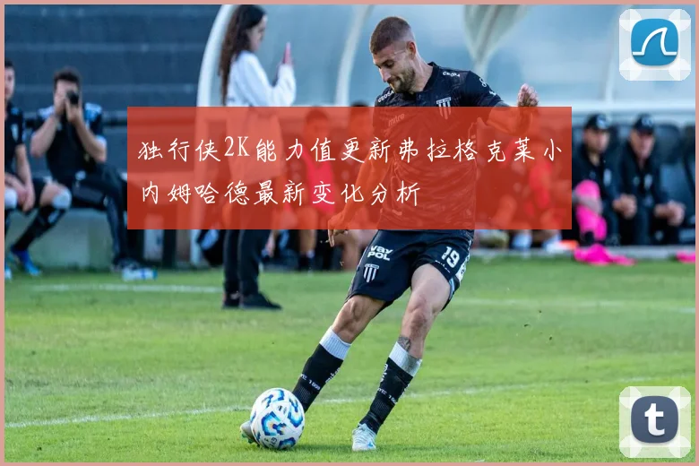 独行侠2K能力值更新弗拉格克莱小内姆哈德最新变化分析