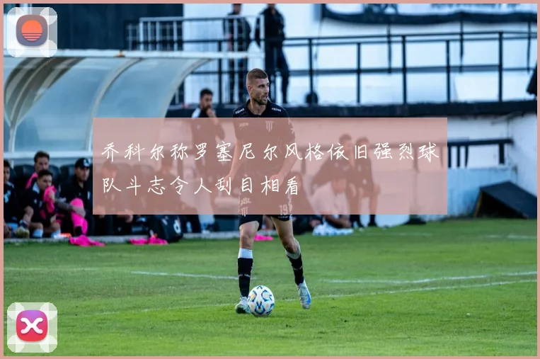 乔科尔称罗塞尼尔风格依旧强烈球队斗志令人刮目相看
