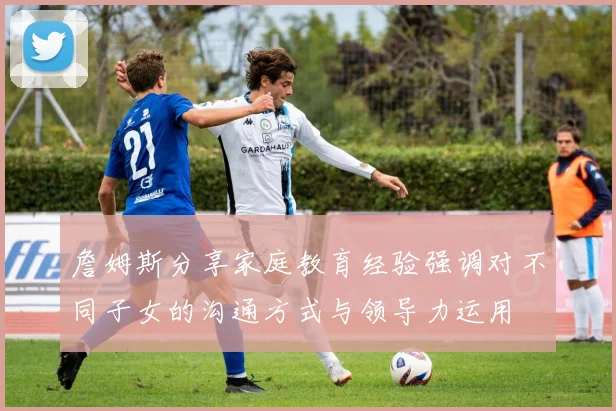 詹姆斯分享家庭教育经验强调对不同子女的沟通方式与领导力运用