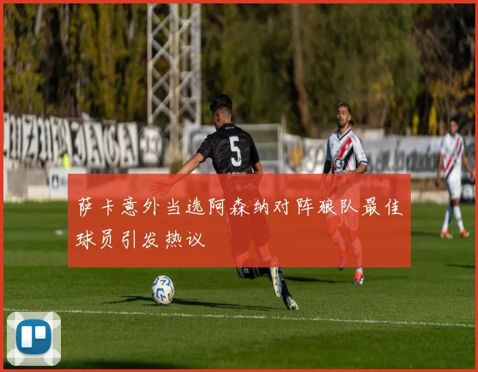 萨卡意外当选阿森纳对阵狼队最佳球员引发热议