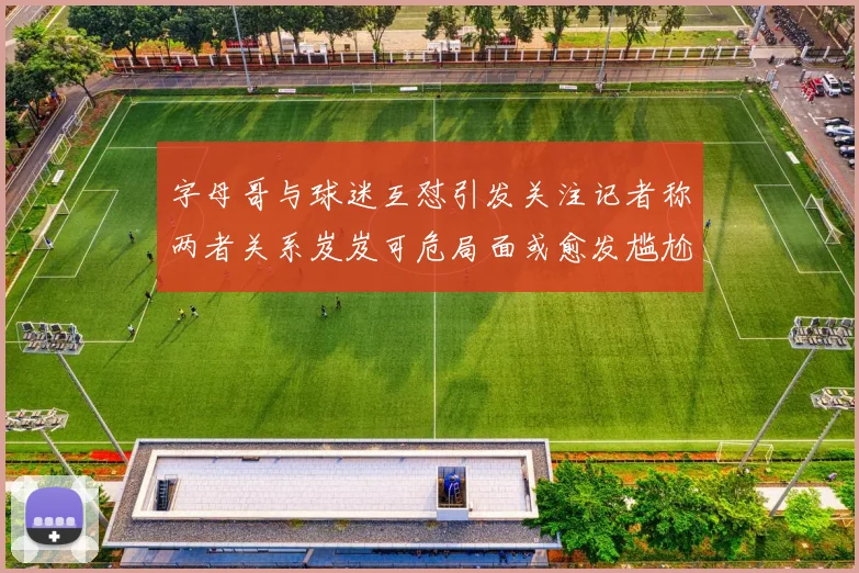 字母哥与球迷互怼引发关注记者称两者关系岌岌可危局面或愈发尴尬
