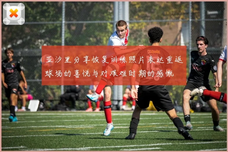 亚沙里分享恢复训练照片表达重返球场的喜悦与对艰难时期的感慨