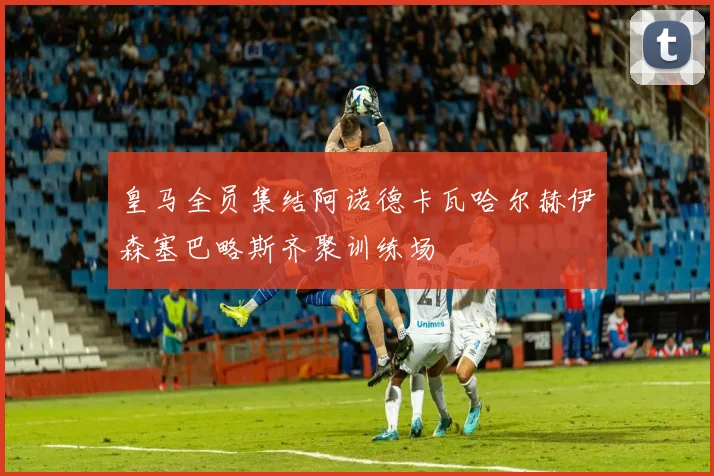 皇马全员集结阿诺德卡瓦哈尔赫伊森塞巴略斯齐聚训练场