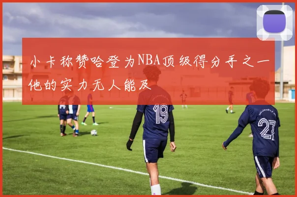 小卡称赞哈登为NBA顶级得分手之一他的实力无人能及