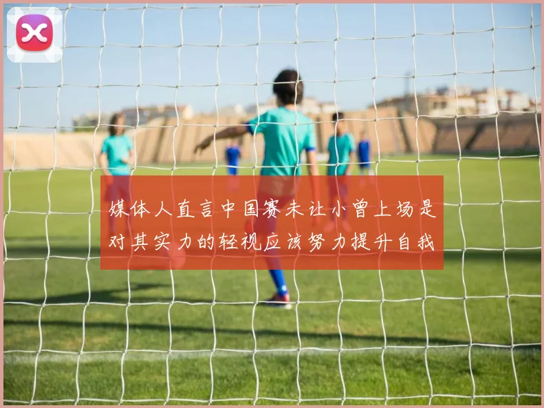 媒体人直言中国赛未让小曾上场是对其实力的轻视应该努力提升自我