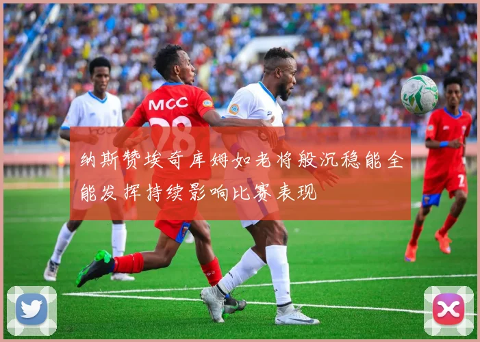 纳斯赞埃奇库姆如老将般沉稳能全能发挥持续影响比赛表现