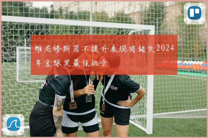 维尼修斯若不提升表现将错失2024年金球奖最佳机会