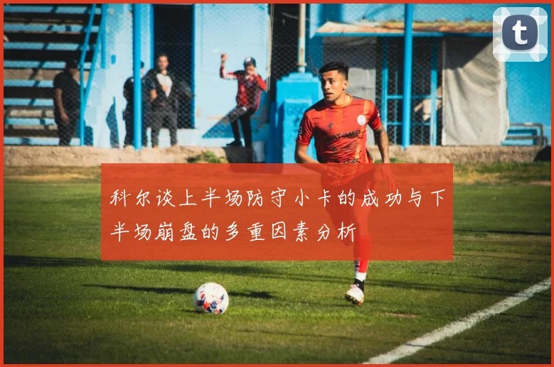 科尔谈上半场防守小卡的成功与下半场崩盘的多重因素分析