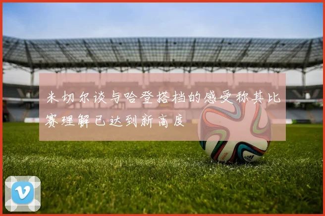 米切尔谈与哈登搭档的感受称其比赛理解已达到新高度