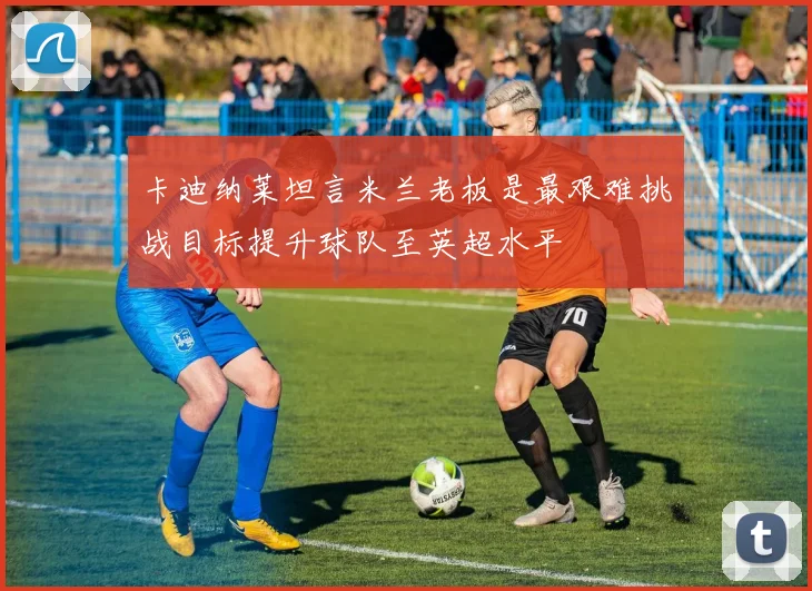 卡迪纳莱坦言米兰老板是最艰难挑战目标提升球队至英超水平