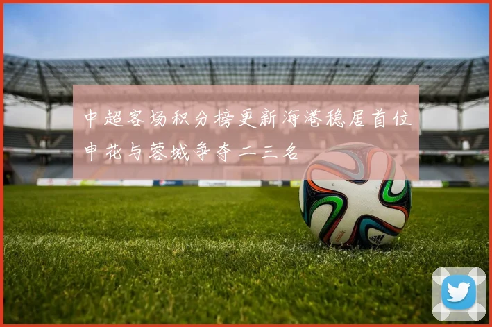 中超客场积分榜更新海港稳居首位申花与蓉城争夺二三名