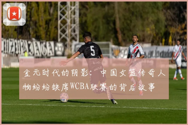 金元时代的阴影：中国女篮传奇人物纷纷缺席WCBA联赛的背后故事