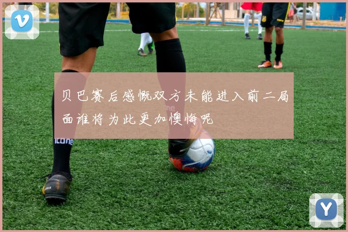 贝巴赛后感慨双方未能进入前二局面谁将为此更加懊悔呢