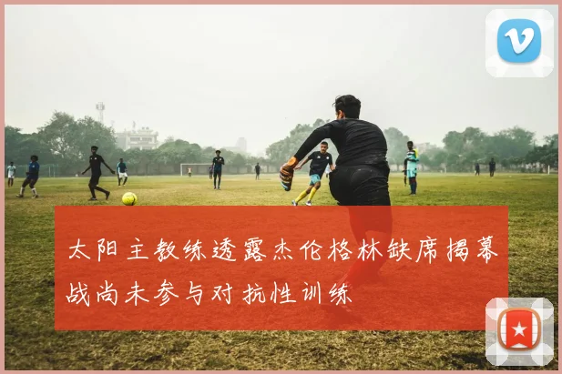 太阳主教练透露杰伦格林缺席揭幕战尚未参与对抗性训练