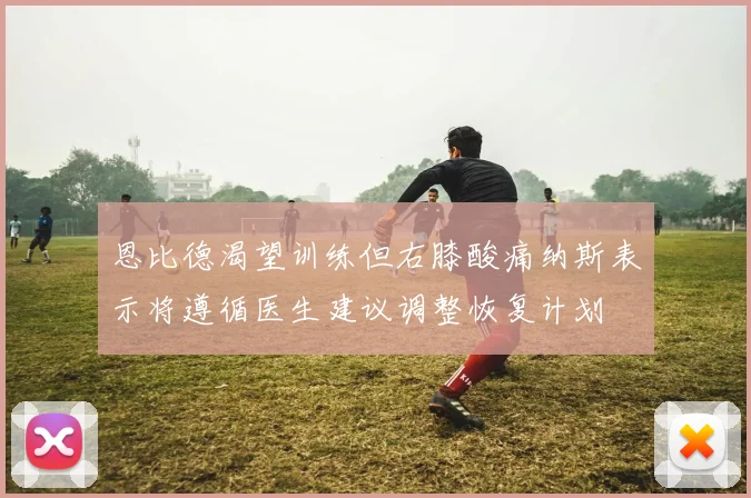 恩比德渴望训练但右膝酸痛纳斯表示将遵循医生建议调整恢复计划