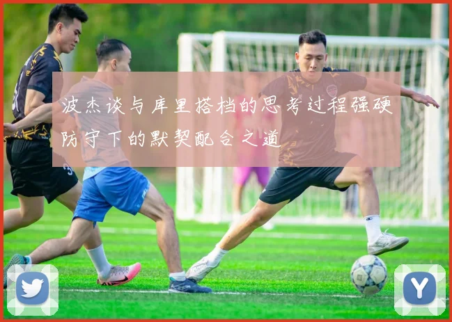 波杰谈与库里搭档的思考过程强硬防守下的默契配合之道