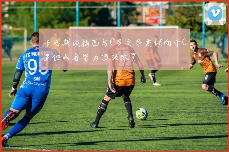 卡洛斯谈梅西与C罗之争更倾向于C罗但两者皆为顶级球员