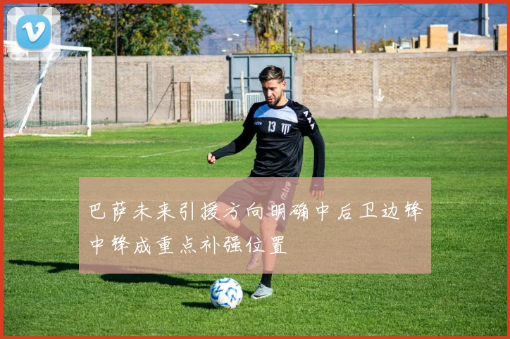 巴萨未来引援方向明确中后卫边锋中锋成重点补强位置