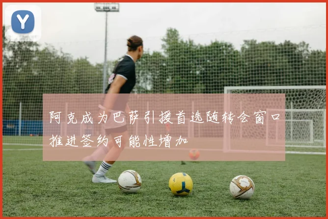 阿克成为巴萨引援首选随转会窗口推进签约可能性增加