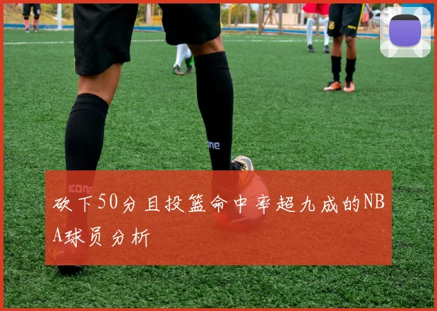 砍下50分且投篮命中率超九成的NBA球员分析