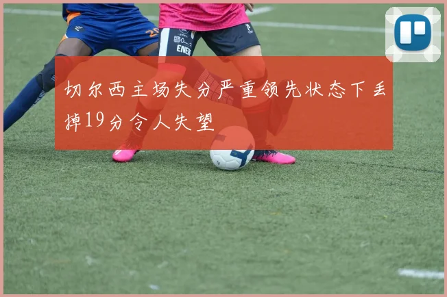 切尔西主场失分严重领先状态下丢掉19分令人失望