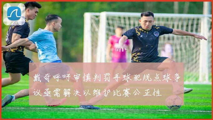 戴奇呼吁审慎判罚手球犯规点球争议亟需解决以维护比赛公正性