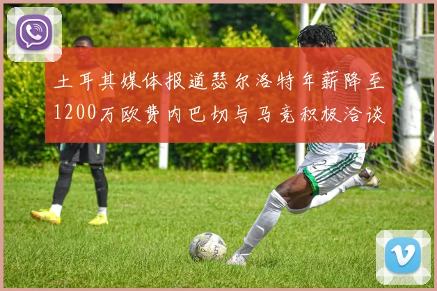 土耳其媒体报道瑟尔洛特年薪降至1200万欧费内巴切与马竞积极洽谈