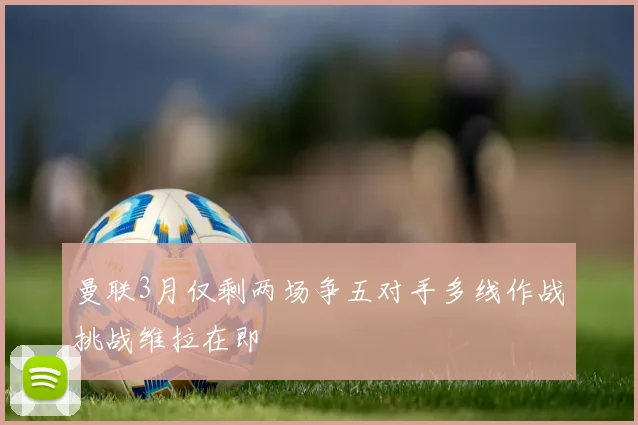 曼联3月仅剩两场争五对手多线作战挑战维拉在即