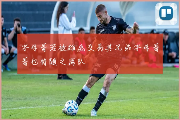 字母哥若被雄鹿交易其兄弟字母哥哥也将随之离队