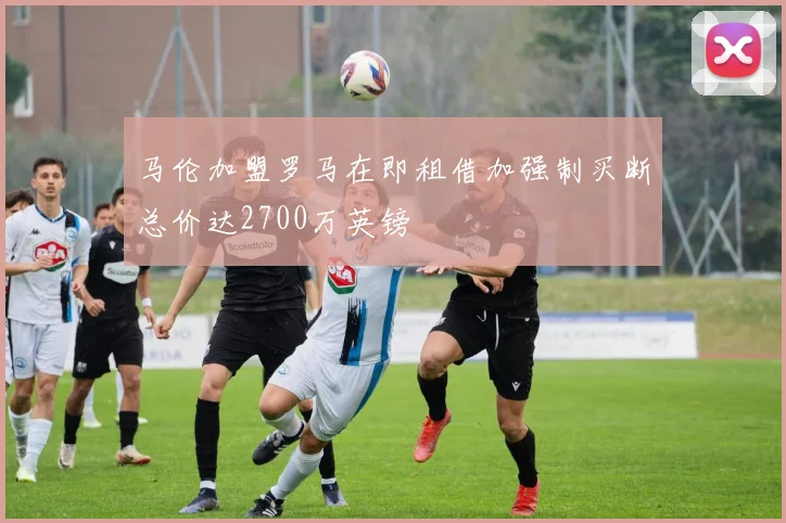 马伦加盟罗马在即租借加强制买断总价达2700万英镑